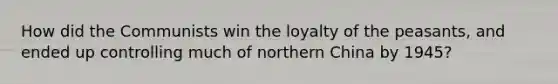 How did the Communists win the loyalty of the peasants, and ended up controlling much of northern China by 1945?