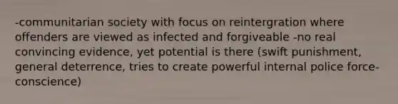 -communitarian society with focus on reintergration where offenders are viewed as infected and forgiveable -no real convincing evidence, yet potential is there (swift punishment, general deterrence, tries to create powerful internal police force-conscience)