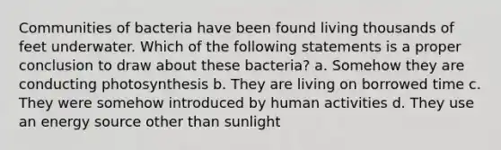 Communities of bacteria have been found living thousands of feet underwater. Which of the following statements is a proper conclusion to draw about these bacteria? a. Somehow they are conducting photosynthesis b. They are living on borrowed time c. They were somehow introduced by human activities d. They use an energy source other than sunlight