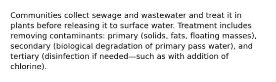 Communities collect sewage and wastewater and treat it in plants before releasing it to surface water. Treatment includes removing contaminants: primary (solids, fats, floating masses), secondary (biological degradation of primary pass water), and tertiary (disinfection if needed—such as with addition of chlorine).