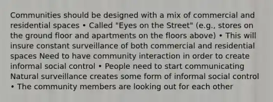 Communities should be designed with a mix of commercial and residential spaces • Called "Eyes on the Street" (e.g., stores on the ground floor and apartments on the floors above) • This will insure constant surveillance of both commercial and residential spaces Need to have community interaction in order to create informal social control • People need to start communicating Natural surveillance creates some form of informal social control • The community members are looking out for each other