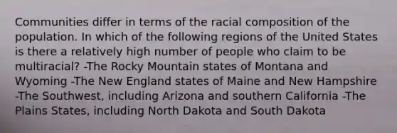 Communities differ in terms of the racial composition of the population. In which of the following regions of the United States is there a relatively high number of people who claim to be multiracial? -The Rocky Mountain states of Montana and Wyoming -The New England states of Maine and New Hampshire -The Southwest, including Arizona and southern California -The Plains States, including North Dakota and South Dakota