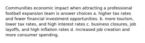 Communities economic impact when attracting a professional football expansion team is answer choices a. higher tax rates and fewer financial investment opportunities. b. more tourism, lower tax rates, and high interest rates c. business closures, job layoffs, and high inflation rates d. increased job creation and more consumer spending.