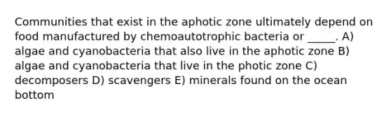 Communities that exist in the aphotic zone ultimately depend on food manufactured by chemoautotrophic bacteria or _____. A) algae and cyanobacteria that also live in the aphotic zone B) algae and cyanobacteria that live in the photic zone C) decomposers D) scavengers E) minerals found on the ocean bottom