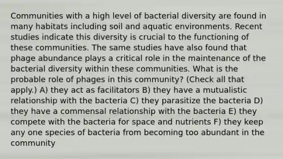 Communities with a high level of bacterial diversity are found in many habitats including soil and aquatic environments. Recent studies indicate this diversity is crucial to the functioning of these communities. The same studies have also found that phage abundance plays a critical role in the maintenance of the bacterial diversity within these communities. What is the probable role of phages in this community? (Check all that apply.) A) they act as facilitators B) they have a mutualistic relationship with the bacteria C) they parasitize the bacteria D) they have a commensal relationship with the bacteria E) they compete with the bacteria for space and nutrients F) they keep any one species of bacteria from becoming too abundant in the community