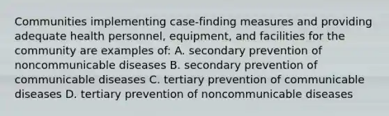 Communities implementing case-finding measures and providing adequate health personnel, equipment, and facilities for the community are examples of: A. secondary prevention of noncommunicable diseases B. secondary prevention of communicable diseases C. tertiary prevention of communicable diseases D. tertiary prevention of noncommunicable diseases