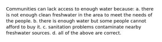 Communities can lack access to enough water because: a. there is not enough clean freshwater in the area to meet the needs of the people. b. there is enough water but some people cannot afford to buy it. c. sanitation problems contaminate nearby freshwater sources. d. all of the above are correct.