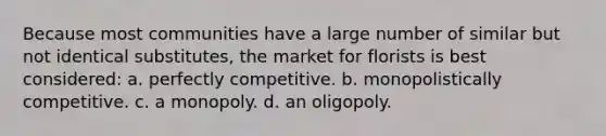 Because most communities have a large number of similar but not identical substitutes, the market for florists is best considered: a. perfectly competitive. b. monopolistically competitive. c. a monopoly. d. an oligopoly.