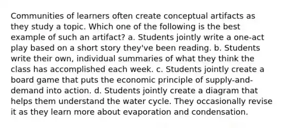 Communities of learners often create conceptual artifacts as they study a topic. Which one of the following is the best example of such an artifact? a. Students jointly write a one-act play based on a short story they've been reading. b. Students write their own, individual summaries of what they think the class has accomplished each week. c. Students jointly create a board game that puts the economic principle of supply-and-demand into action. d. Students jointly create a diagram that helps them understand the water cycle. They occasionally revise it as they learn more about evaporation and condensation.