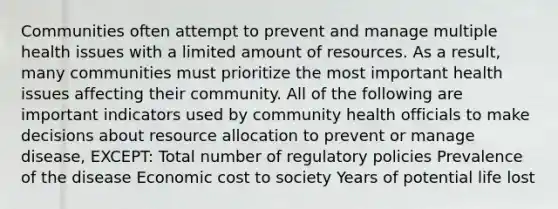 Communities often attempt to prevent and manage multiple health issues with a limited amount of resources. As a result, many communities must prioritize the most important health issues affecting their community. All of the following are important indicators used by community health officials to make decisions about resource allocation to prevent or manage disease, EXCEPT: Total number of regulatory policies Prevalence of the disease Economic cost to society Years of potential life lost