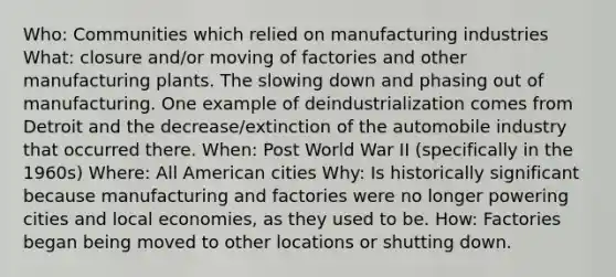 Who: Communities which relied on manufacturing industries What: closure and/or moving of factories and other manufacturing plants. The slowing down and phasing out of manufacturing. One example of deindustrialization comes from Detroit and the decrease/extinction of the automobile industry that occurred there. When: Post World War II (specifically in the 1960s) Where: All American cities Why: Is historically significant because manufacturing and factories were no longer powering cities and local economies, as they used to be. How: Factories began being moved to other locations or shutting down.