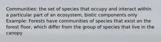 Communities: the set of species that occupy and interact within a particular part of an ecosystem, biotic components only Example: Forests have communities of species that exist on the forest floor, which differ from the group of species that live in the canopy