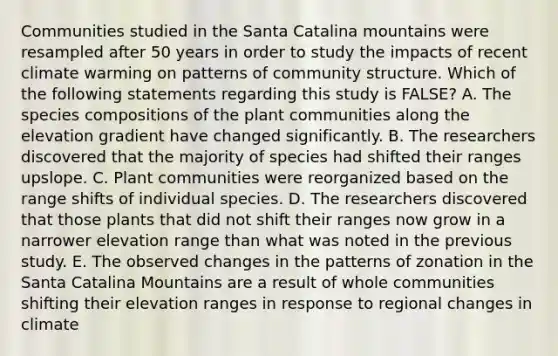 Communities studied in the Santa Catalina mountains were resampled after 50 years in order to study the impacts of recent climate warming on patterns of community structure. Which of the following statements regarding this study is FALSE? A. The species compositions of the plant communities along the elevation gradient have changed significantly. B. The researchers discovered that the majority of species had shifted their ranges upslope. C. Plant communities were reorganized based on the range shifts of individual species. D. The researchers discovered that those plants that did not shift their ranges now grow in a narrower elevation range than what was noted in the previous study. E. The observed changes in the patterns of zonation in the Santa Catalina Mountains are a result of whole communities shifting their elevation ranges in response to regional changes in climate