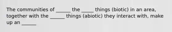 The communities of ______ the _____ things (biotic) in an area, together with the ______ things (abiotic) they interact with, make up an ______