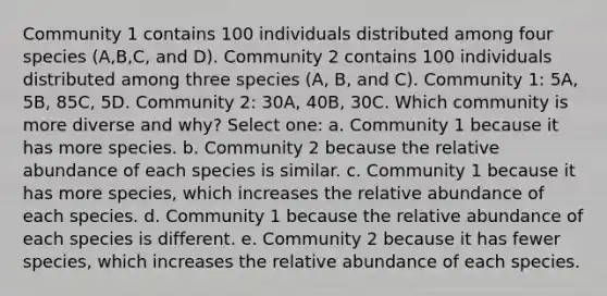 Community 1 contains 100 individuals distributed among four species (A,B,C, and D). Community 2 contains 100 individuals distributed among three species (A, B, and C). Community 1: 5A, 5B, 85C, 5D. Community 2: 30A, 40B, 30C. Which community is more diverse and why? Select one: a. Community 1 because it has more species. b. Community 2 because the relative abundance of each species is similar. c. Community 1 because it has more species, which increases the relative abundance of each species. d. Community 1 because the relative abundance of each species is different. e. Community 2 because it has fewer species, which increases the relative abundance of each species.