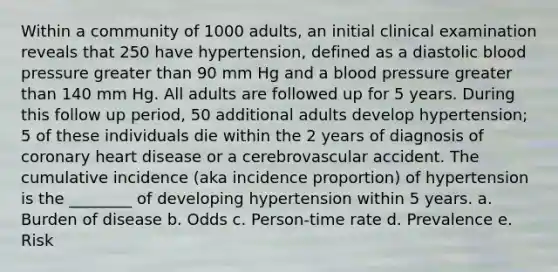 Within a community of 1000 adults, an initial clinical examination reveals that 250 have hypertension, defined as a diastolic blood pressure greater than 90 mm Hg and a blood pressure greater than 140 mm Hg. All adults are followed up for 5 years. During this follow up period, 50 additional adults develop hypertension; 5 of these individuals die within the 2 years of diagnosis of coronary heart disease or a cerebrovascular accident. The cumulative incidence (aka incidence proportion) of hypertension is the ________ of developing hypertension within 5 years. a. Burden of disease b. Odds c. Person-time rate d. Prevalence e. Risk