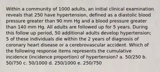 Within a community of 1000 adults, an initial clinical examination reveals that 250 have hypertension, defined as a diastolic blood pressure greater than 90 mm Hg and a blood pressure greater than 140 mm Hg. All adults are followed up for 5 years. During this follow up period, 50 additional adults develop hypertension; 5 of these individuals die within the 2 years of diagnosis of coronary heart disease or a cerebrovascular accident. Which of the following response items represents the cumulative incidence (incidence proportion) of hypertension? a. 50/250 b. 50/750 c. 50/1000 d. 250/1000 e. 250/750