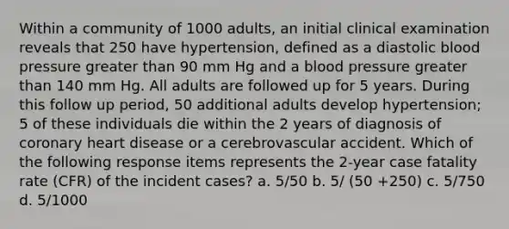 Within a community of 1000 adults, an initial clinical examination reveals that 250 have hypertension, defined as a diastolic blood pressure greater than 90 mm Hg and a blood pressure greater than 140 mm Hg. All adults are followed up for 5 years. During this follow up period, 50 additional adults develop hypertension; 5 of these individuals die within the 2 years of diagnosis of coronary heart disease or a cerebrovascular accident. Which of the following response items represents the 2-year case fatality rate (CFR) of the incident cases? a. 5/50 b. 5/ (50 +250) c. 5/750 d. 5/1000