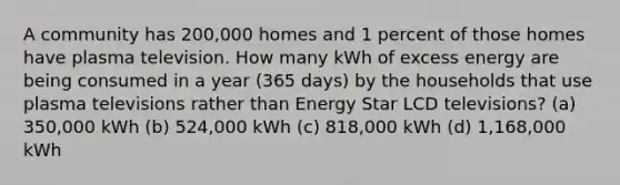 A community has 200,000 homes and 1 percent of those homes have plasma television. How many kWh of excess energy are being consumed in a year (365 days) by the households that use plasma televisions rather than Energy Star LCD televisions? (a) 350,000 kWh (b) 524,000 kWh (c) 818,000 kWh (d) 1,168,000 kWh