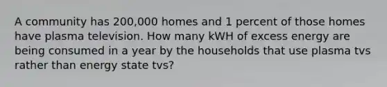 A community has 200,000 homes and 1 percent of those homes have plasma television. How many kWH of excess energy are being consumed in a year by the households that use plasma tvs rather than energy state tvs?