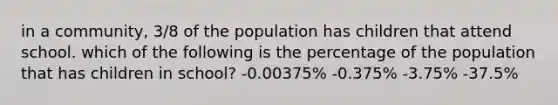 in a community, 3/8 of the population has children that attend school. which of the following is the percentage of the population that has children in school? -0.00375% -0.375% -3.75% -37.5%