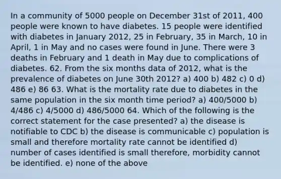 In a community of 5000 people on December 31st of 2011, 400 people were known to have diabetes. 15 people were identified with diabetes in January 2012, 25 in February, 35 in March, 10 in April, 1 in May and no cases were found in June. There were 3 deaths in February and 1 death in May due to complications of diabetes. 62. From the six months data of 2012, what is the prevalence of diabetes on June 30th 2012? a) 400 b) 482 c) 0 d) 486 e) 86 63. What is the mortality rate due to diabetes in the same population in the six month time period? a) 400/5000 b) 4/486 c) 4/5000 d) 486/5000 64. Which of the following is the correct statement for the case presented? a) the disease is notifiable to CDC b) the disease is communicable c) population is small and therefore mortality rate cannot be identified d) number of cases identified is small therefore, morbidity cannot be identified. e) none of the above