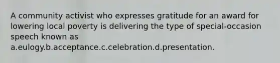 A community activist who expresses gratitude for an award for lowering local poverty is delivering the type of special-occasion speech known as a.eulogy.b.acceptance.c.celebration.d.presentation.