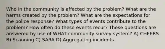 Who in the community is affected by the problem? What are the harms created by the problem? What are the expectations for the police response? What types of events contribute to the problem? How often do these events recur? These questions are answered by use of WHAT community survey system? A) CHEERS B) Scanning C) SARA D) Aggregating incidents