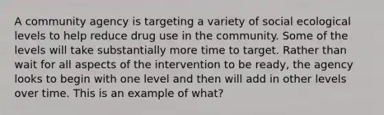 A community agency is targeting a variety of social ecological levels to help reduce drug use in the community. Some of the levels will take substantially more time to target. Rather than wait for all aspects of the intervention to be ready, the agency looks to begin with one level and then will add in other levels over time. This is an example of what?