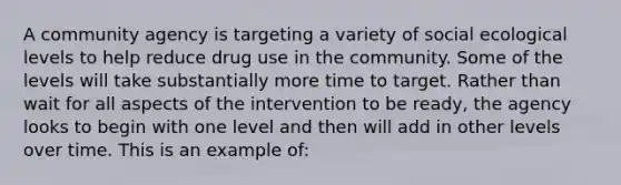 A community agency is targeting a variety of social ecological levels to help reduce drug use in the community. Some of the levels will take substantially more time to target. Rather than wait for all aspects of the intervention to be ready, the agency looks to begin with one level and then will add in other levels over time. This is an example of: