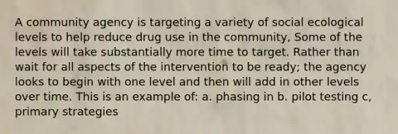 A community agency is targeting a variety of social ecological levels to help reduce drug use in the community, Some of the levels will take substantially more time to target. Rather than wait for all aspects of the intervention to be ready; the agency looks to begin with one level and then will add in other levels over time. This is an example of: a. phasing in b. pilot testing c, primary strategies