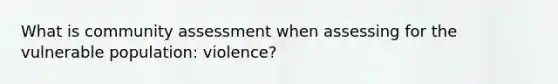 What is community assessment when assessing for the vulnerable population: violence?