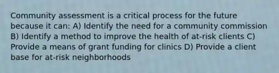 Community assessment is a critical process for the future because it can: A) Identify the need for a community commission B) Identify a method to improve the health of at-risk clients C) Provide a means of grant funding for clinics D) Provide a client base for at-risk neighborhoods