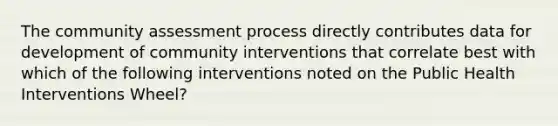 The community assessment process directly contributes data for development of community interventions that correlate best with which of the following interventions noted on the Public Health Interventions Wheel?