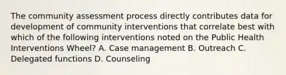 The community assessment process directly contributes data for development of community interventions that correlate best with which of the following interventions noted on the Public Health Interventions Wheel? A. Case management B. Outreach C. Delegated functions D. Counseling