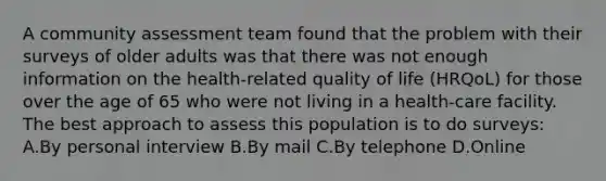 A community assessment team found that the problem with their surveys of older adults was that there was not enough information on the health-related quality of life (HRQoL) for those over the age of 65 who were not living in a health-care facility. The best approach to assess this population is to do surveys: A.By personal interview B.By mail C.By telephone D.Online