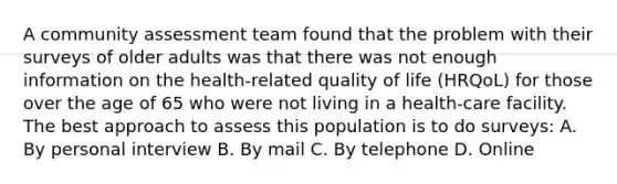 A community assessment team found that the problem with their surveys of older adults was that there was not enough information on the health-related quality of life (HRQoL) for those over the age of 65 who were not living in a health-care facility. The best approach to assess this population is to do surveys: A. By personal interview B. By mail C. By telephone D. Online