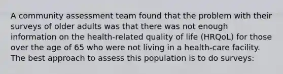 A community assessment team found that the problem with their surveys of older adults was that there was not enough information on the health-related quality of life (HRQoL) for those over the age of 65 who were not living in a health-care facility. The best approach to assess this population is to do surveys: