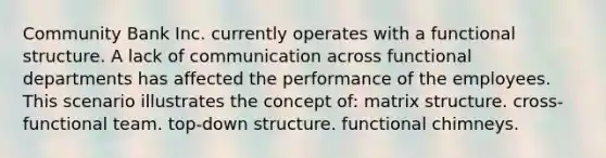 Community Bank Inc. currently operates with a functional structure. A lack of communication across functional departments has affected the performance of the employees. This scenario illustrates the concept of: matrix structure. cross-functional team. top-down structure. functional chimneys.