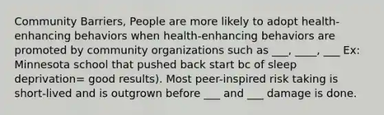 Community Barriers, People are more likely to adopt health-enhancing behaviors when health-enhancing behaviors are promoted by community organizations such as ___, ____, ___ Ex: Minnesota school that pushed back start bc of <a href='https://www.questionai.com/knowledge/ks5PUrJhgV-sleep-deprivation' class='anchor-knowledge'>sleep deprivation</a>= good results). Most peer-inspired risk taking is short-lived and is outgrown before ___ and ___ damage is done.