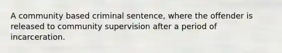 A community based criminal sentence, where the offender is released to community supervision after a period of incarceration.