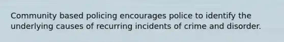 Community based policing encourages police to identify the underlying causes of recurring incidents of crime and disorder.