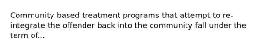 Community based treatment programs that attempt to re-integrate the offender back into the community fall under the term of...