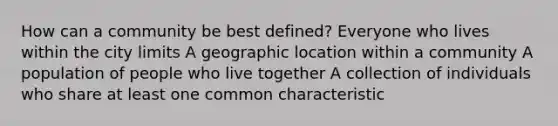 How can a community be best defined? Everyone who lives within the city limits A geographic location within a community A population of people who live together A collection of individuals who share at least one common characteristic