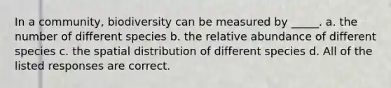 In a community, biodiversity can be measured by _____. a. the number of different species b. the relative abundance of different species c. the spatial distribution of different species d. All of the listed responses are correct.