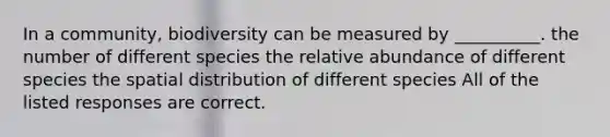 In a community, biodiversity can be measured by __________. the number of different species the relative abundance of different species the spatial distribution of different species All of the listed responses are correct.