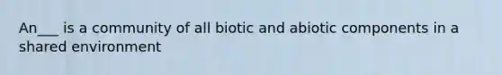 An___ is a community of all biotic and abiotic components in a shared environment