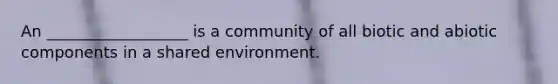 An __________________ is a community of all biotic and abiotic components in a shared environment.