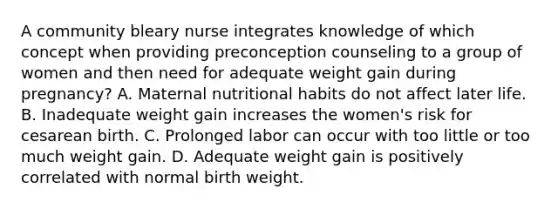 A community bleary nurse integrates knowledge of which concept when providing preconception counseling to a group of women and then need for adequate weight gain during pregnancy? A. Maternal nutritional habits do not affect later life. B. Inadequate weight gain increases the women's risk for cesarean birth. C. Prolonged labor can occur with too little or too much weight gain. D. Adequate weight gain is positively correlated with normal birth weight.