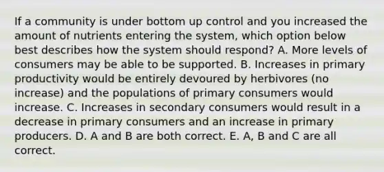 If a community is under bottom up control and you increased the amount of nutrients entering the system, which option below best describes how the system should respond? A. More levels of consumers may be able to be supported. B. Increases in primary productivity would be entirely devoured by herbivores (no increase) and the populations of primary consumers would increase. C. Increases in secondary consumers would result in a decrease in primary consumers and an increase in primary producers. D. A and B are both correct. E. A, B and C are all correct.